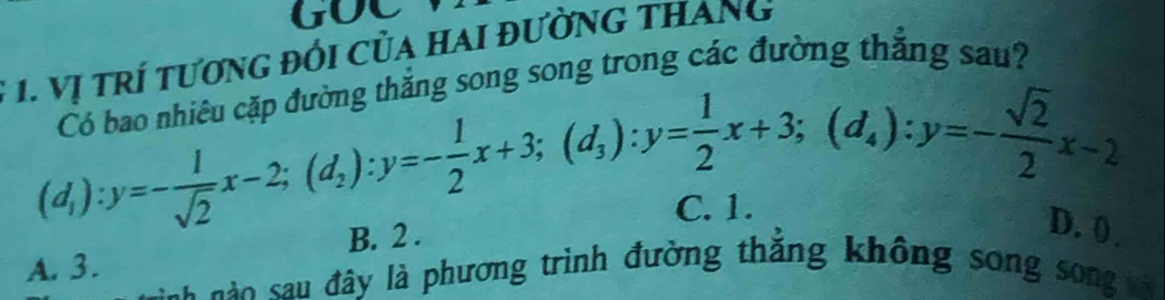 GOC
1. Vị trí tương đối Của hai đường tHang
căn đường thắng song song trong các đường thắng sau?
(d_1):y=- 1/sqrt(2) x-2; (d_2):y=- 1/2 x+3; (d_3):y= 1/2 x+3; (d_4):y=- sqrt(2)/2 x-2 D. ( .
B. 2. C. 1.
A. 3.
c đ y là phương trình đường thắng không song song vi