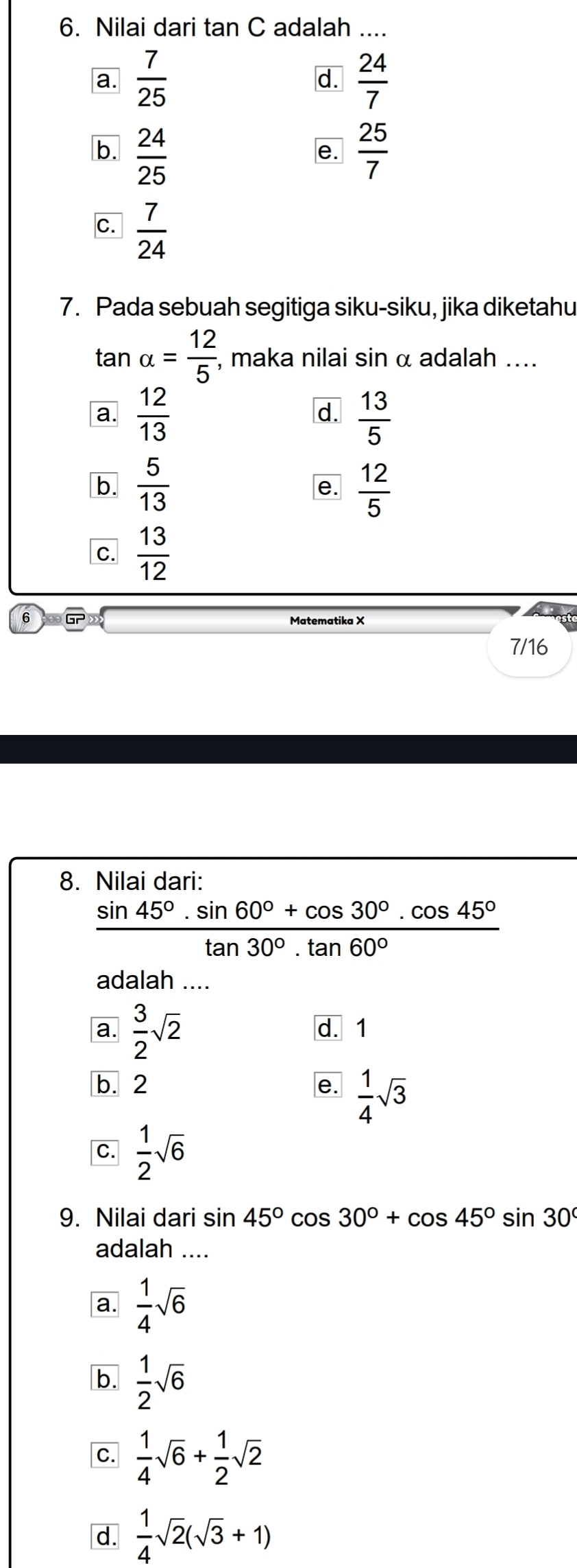 Nilai dari tan C adalah ....
a.  7/25   24/7 
d.
b.  24/25   25/7 
e.
C.  7/24 
7. Pada sebuah segitiga siku-siku, jika diketahu
tan alpha = 12/5 , , maka nilai sin α adalah ....
a.  12/13   13/5 
d.
b.  5/13   12/5 
e.
C.  13/12 
6
Matematika X
7/16
8. Nilai dari:
 (sin 45°· sin 60°+cos 30°· cos 45°)/tan 30°· tan 60° 
adalah ....
a.  3/2 sqrt(2)
d. 1
b. 2
e.  1/4 sqrt(3)
C.  1/2 sqrt(6)
9. Nilai dari sin 45°cos 30°+cos 45°sin 30°
adalah ....
a.  1/4 sqrt(6)
b.  1/2 sqrt(6)
C.  1/4 sqrt(6)+ 1/2 sqrt(2)
d.  1/4 sqrt(2)(sqrt(3)+1)