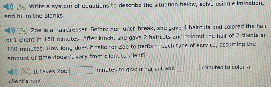 Write a system of equations to describe the situation below, solve using elimination, 
and fill in the blanks. 
Zoe is a hairdresser. Before her lunch break, she gave 4 haircuts and colored the hair 
of 1 client in 168 minutes. After lunch, she gave 2 haircuts and colored the hair of 2 clients in
180 minutes. How long does it take for Zoe to perform each type of service, assuming the 
amount of time doesn't vary from client to client? 
It takes Zoe □ minutes to give a haircut and □ □ □ minutes to color a 
client's hair.