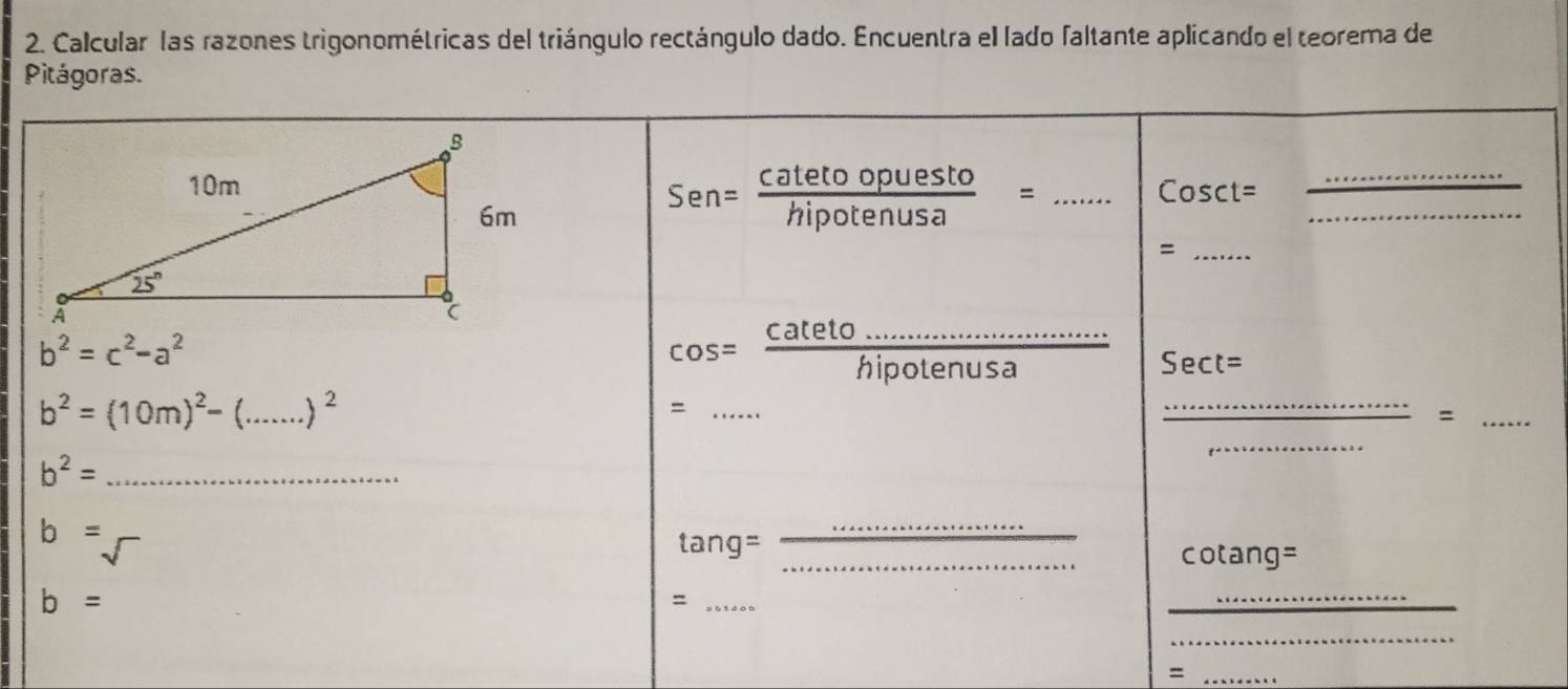 Calcular las razones trigonométricas del triángulo rectángulo dado. Encuentra el lado faltante aplicando el teorema de
Pitágoras.
Sen= catetoopuesto/hipotenusa =
_ Cosct=
_
_
_=
b^2=c^2-a^2
cos = (cateto.....................)/hi hipotenusa Sect=
b^2=(10m)^2-(_ □  ..)^2
_=
_
_=
_
b^2= _
b=
_
 tang= _cotang=
b=
_=
_
_
_=