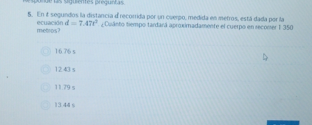 espunde las siguientes prequntas.
5. En é segundos la distancia d recorrida por un cuerpo, medida en metros, está dada por la
ecuación d=7.47t^2 ¿Cuánto tiempo tardará aproximadamente el cuerpo en recorrer 1 350
metros?
16.76 s
12.43 s
11.79 s
13.44 s