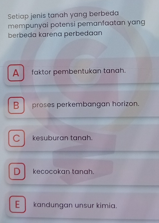 Setiap jenis tanah yang berbeda
mempunyai potensi pemanfaatan yang
berbeda karena perbedaan
A faktor pembentukan tanah.
B proses perkembangan horizon.
C kesuburan tanah.
Dkecocokan tanah.
E kandungan unsur kimia.