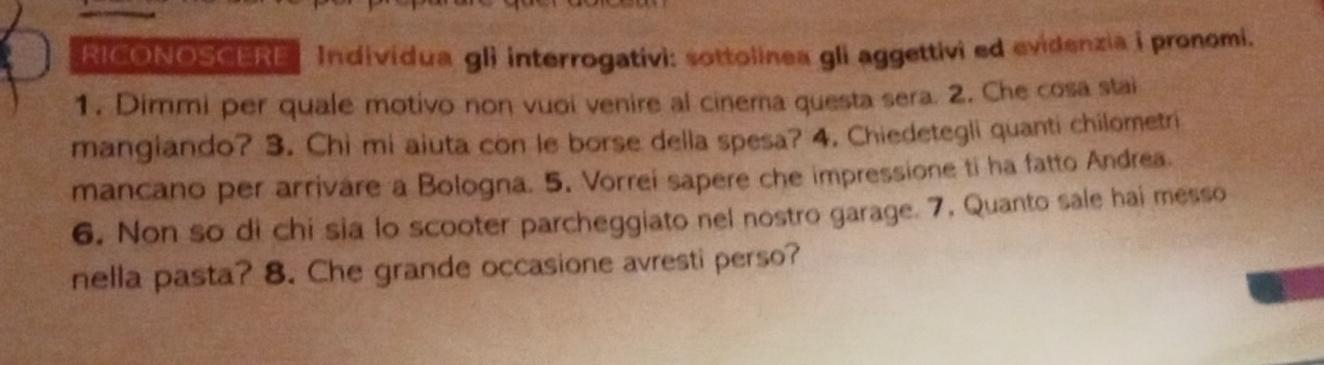 RICONOSCERE Individua gli interrogativi: sottolinea gli aggettivi ed evidenzia i pronomi. 
1. Dimmi per quale motivo non vuoi venire al cinema questa sera. 2. Che cosa stai 
mangiando? 3. Chi mi aiuta con le borse della spesa? 4. Chiedetegli quanti chilometri 
mancano per arrivare a Bologna. 5. Vorrei sapere che impressione ti ha fatto Andrea. 
6. Non so di chi sia lo scooter parcheggiato nel nostro garage. 7. Quanto sale hai messo 
nella pasta? 8. Che grande occasione avresti perso?