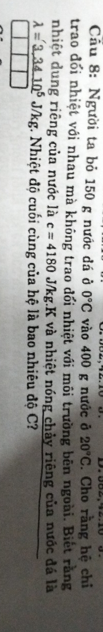 Cầu 8: Người ta bỏ 150 g nước đá ở 0°C vào 400 g nước ở 20°C. Cho rằng hệ chi 
trao đổi nhiệt với nhau mà không trao đối nhiệt với môi trường bên ngoài. Biết rằng 
nhiệt dung riêng của nước là c=4180 J/kg.K và nhiệt nóng chảy riêng của nước đá là
lambda =3.3410^5J/kg g. Nhiệt độ cuối cùng của hệ là bao nhiêu độ C?