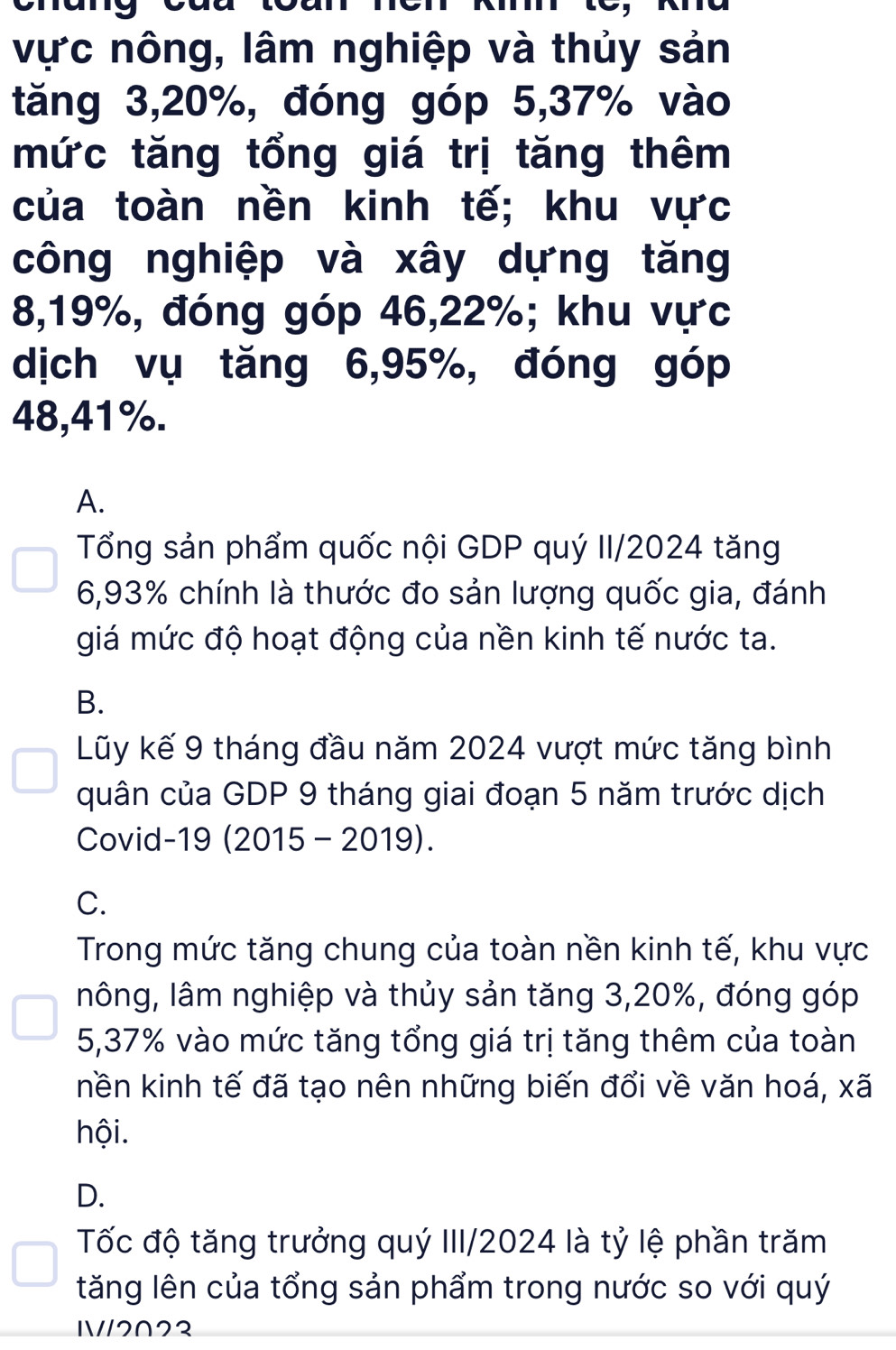 vực nông, lâm nghiệp và thủy sản
tăng 3, 20%, đóng góp 5, 37% vào
mức tăng tổng giá trị tăng thêm
của toàn nền kinh tế; khu vực
công nghiệp và xây dựng tăng
8, 19%, đóng góp 46, 22%; khu vực
dịch vụ tăng 6, 95%, đóng góp
48, 41%.
A.
Tổng sản phẩm quốc nội GDP quý II/2024 tăng
6, 93% chính là thước đo sản lượng quốc gia, đánh
giá mức độ hoạt động của nền kinh tế nước ta.
B.
Lũy kế 9 tháng đầu năm 2024 vượt mức tăng bình
quân của GDP 9 tháng giai đoạn 5 năm trước dịch
Covid-19 (2015 - 2019).
C.
Trong mức tăng chung của toàn nền kinh tế, khu vực
lông, lâm nghiệp và thủy sản tăng 3, 20%, đóng góp
5, 37% vào mức tăng tổng giá trị tăng thêm của toàn
nền kinh tế đã tạo nên những biến đổi về văn hoá, xã
hội.
D.
Tốc độ tăng trưởng quý III/2024 là tỷ lệ phần trăm
tăng lên của tổng sản phẩm trong nước so với quý
1
/2∩22