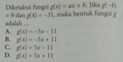 Diketahui fungsi g(x)=ax+b. Jika g(-4)
=9 dan g(4)=-31 , maka bentuk fungsi g
adalah ....
A. g(x)=-5x-11
B. g(x)=-5x+11
C. g(x)=5x-11
D. g(x)=5x+11