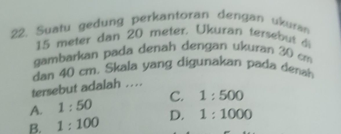 Suatu gedung perkantoran dengan ukuran
15 meter dan 20 meter. Ukuran tersebut di
gambarkan pada denah dengan ukuran 30 cm
dan 40 cm. Skala yang digunakan pada denah
tersebut adalah ..
A. 1:50
C. 1:500
B. 1:100
D. 1:1000