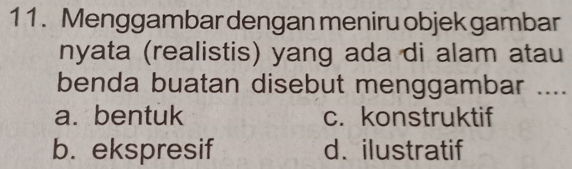 Menggambar dengan meniru objek gambar
nyata (realistis) yang ada di alam atau
benda buatan disebut menggambar ....
a. bentuk c. konstruktif
b. ekspresif d. ilustratif