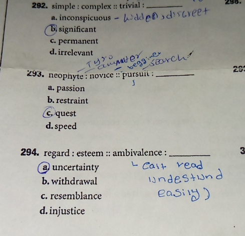 simple : complex :: trivial : _298.
a. inconspicuous
b significant
c. permanent
d. irrelevant
29
293. neophyte : novice :: pursuit :_
a. passion
b. restraint
c. quest
d. speed
294. regard : esteem :: ambivalence :_
3
a uncertainty
b. withdrawal
c. resemblance
d. injustice