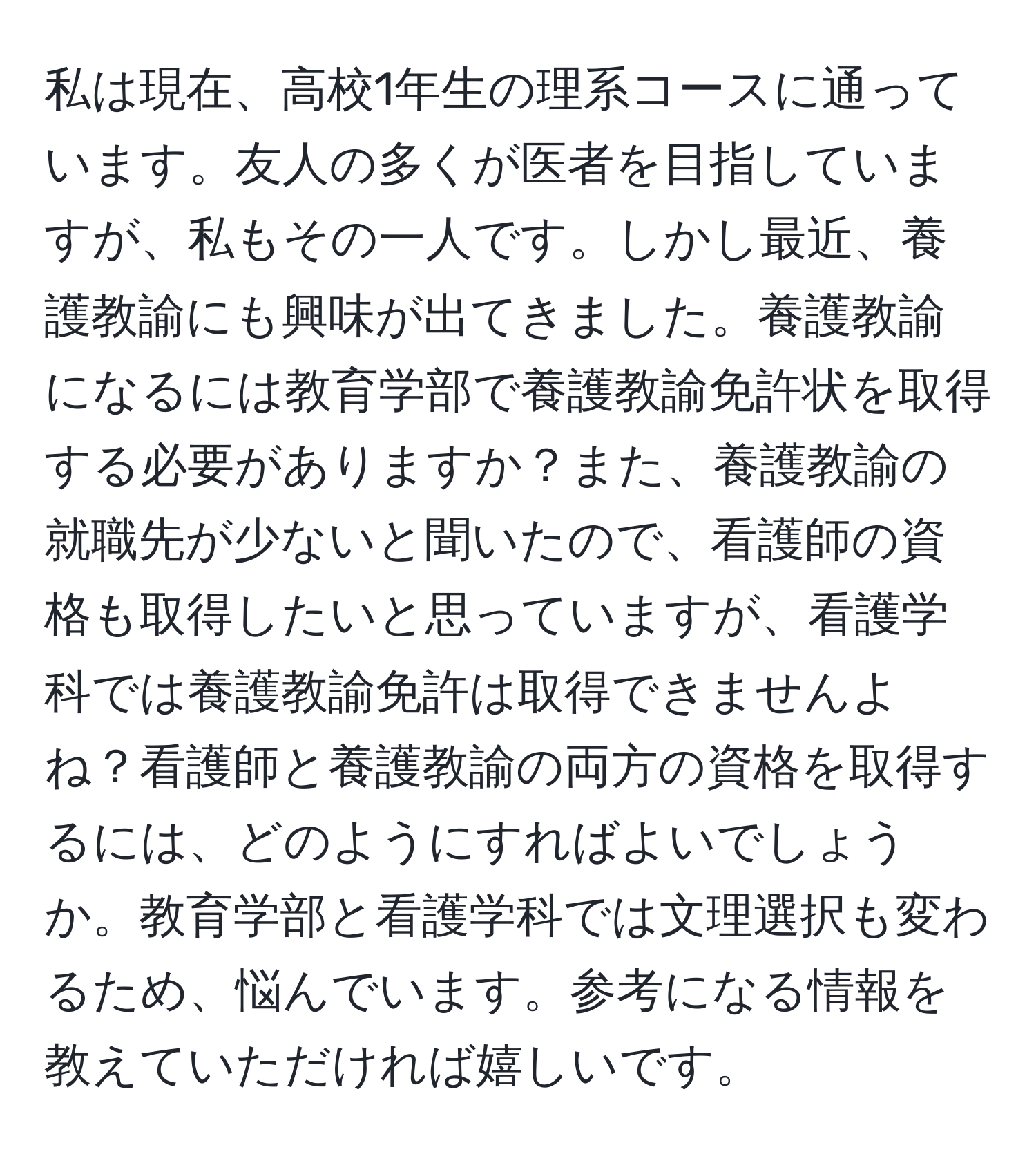 私は現在、高校1年生の理系コースに通っています。友人の多くが医者を目指していますが、私もその一人です。しかし最近、養護教諭にも興味が出てきました。養護教諭になるには教育学部で養護教諭免許状を取得する必要がありますか？また、養護教諭の就職先が少ないと聞いたので、看護師の資格も取得したいと思っていますが、看護学科では養護教諭免許は取得できませんよね？看護師と養護教諭の両方の資格を取得するには、どのようにすればよいでしょうか。教育学部と看護学科では文理選択も変わるため、悩んでいます。参考になる情報を教えていただければ嬉しいです。