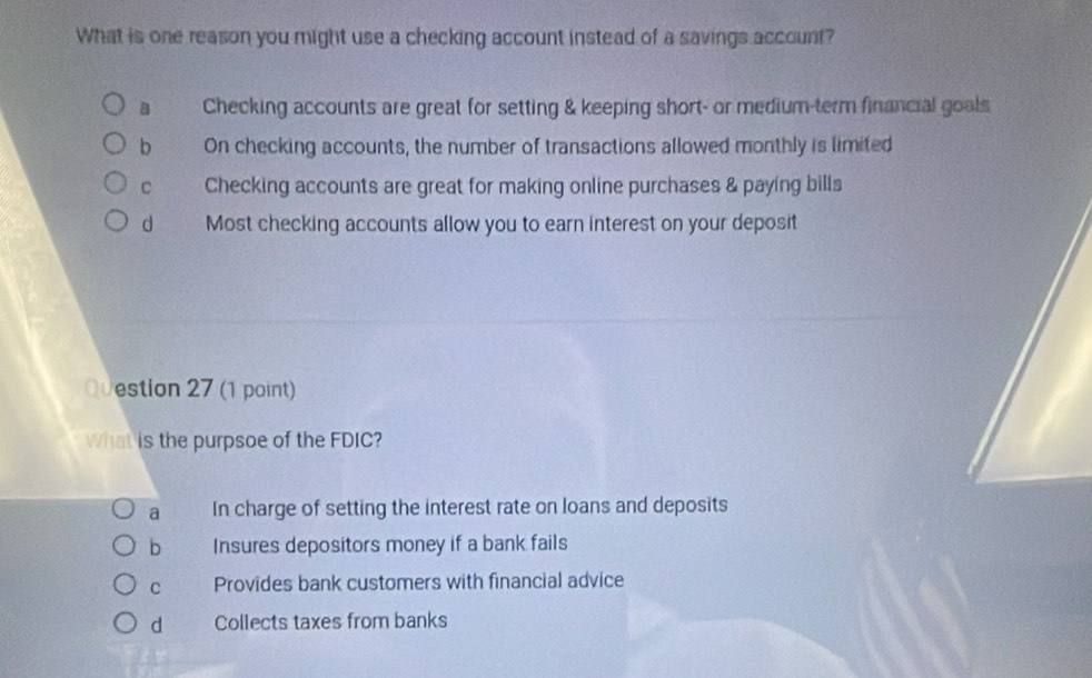 What is one reason you might use a checking account instead of a savings account?
a Checking accounts are great for setting & keeping short- or medium-term financial goals
b On checking accounts, the number of transactions allowed monthly is limited
C Checking accounts are great for making online purchases & paying bills
d Most checking accounts allow you to earn interest on your deposit
Question 27 (1 point)
What is the purpsoe of the FDIC?
a In charge of setting the interest rate on loans and deposits
b Insures depositors money if a bank fails
C Provides bank customers with financial advice
d Collects taxes from banks