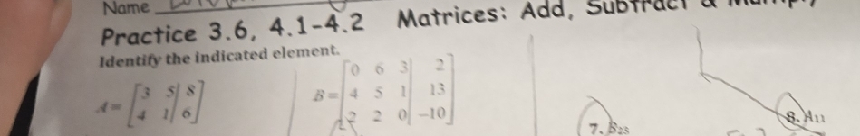 Name
Practice 3.6, 4.1-4.2 Matrices: Add, Subtract a 
Identify the indicated element.
A=beginbmatrix 3&5|8 4&1|6endbmatrix
B=beginbmatrix 0&6&3 4&5&1 2&2&0endbmatrix beginbmatrix 2 13 -10endbmatrix
7. B2
8. A_11