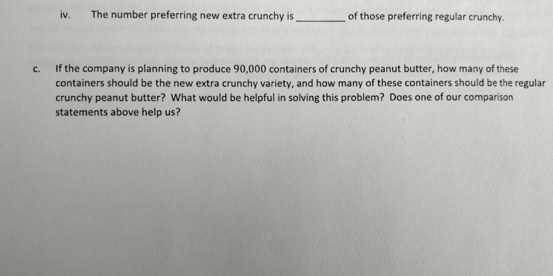 The number preferring new extra crunchy is_ of those preferring regular crunchy. 
c. If the company is planning to produce 90,000 containers of crunchy peanut butter, how many of these 
containers should be the new extra crunchy variety, and how many of these containers should be the regular 
crunchy peanut butter? What would be helpful in solving this problem? Does one of our comparison 
statements above help us?