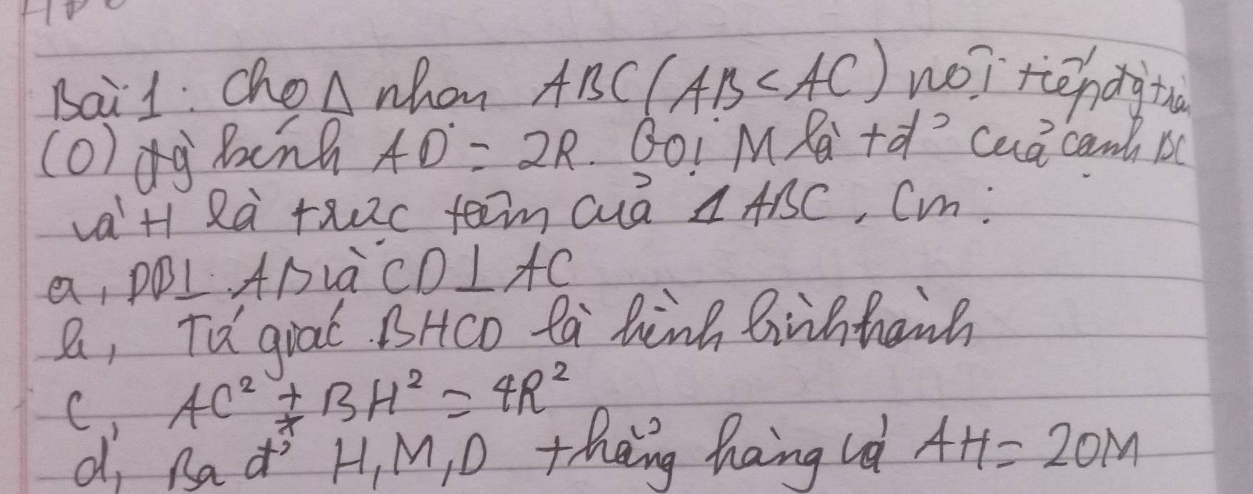 Bai1: ChoA whon ABC(AB no) tendgtn
(o)dg Binh AD=2R BOI M Ra + caa cam B
vaH Rà rxc teen cuā △ ABC , Cin:
a, pBL ADLà CD⊥ AC
B, Td gial BHco ta hink biihhaih
C AC^2+BH^2=4R^2
d, Rad H, M, O theng hang id AH=2OM