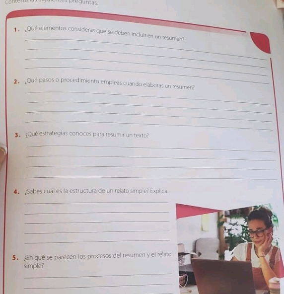 Contesta tes preguntas. 
_ 
1 ¿Qué elementos consideras que se deben incluir en un resumen? 
_ 
_ 
_ 
_ 
2 Qué pasos o procedimiento empleas cuando elaboras un resumen? 
_ 
_ 
_ 
3. ¿Qué estrategias conoces para resumir un texto? 
_ 
_ 
_ 
_ 
4 Sabes cuál es la estructura de un relato simple? Explica. 
_ 
_ 
_ 
_ 
_ 
5. En qué se parecen los procesos del resumen y el relato 
simple? 
_ 
_