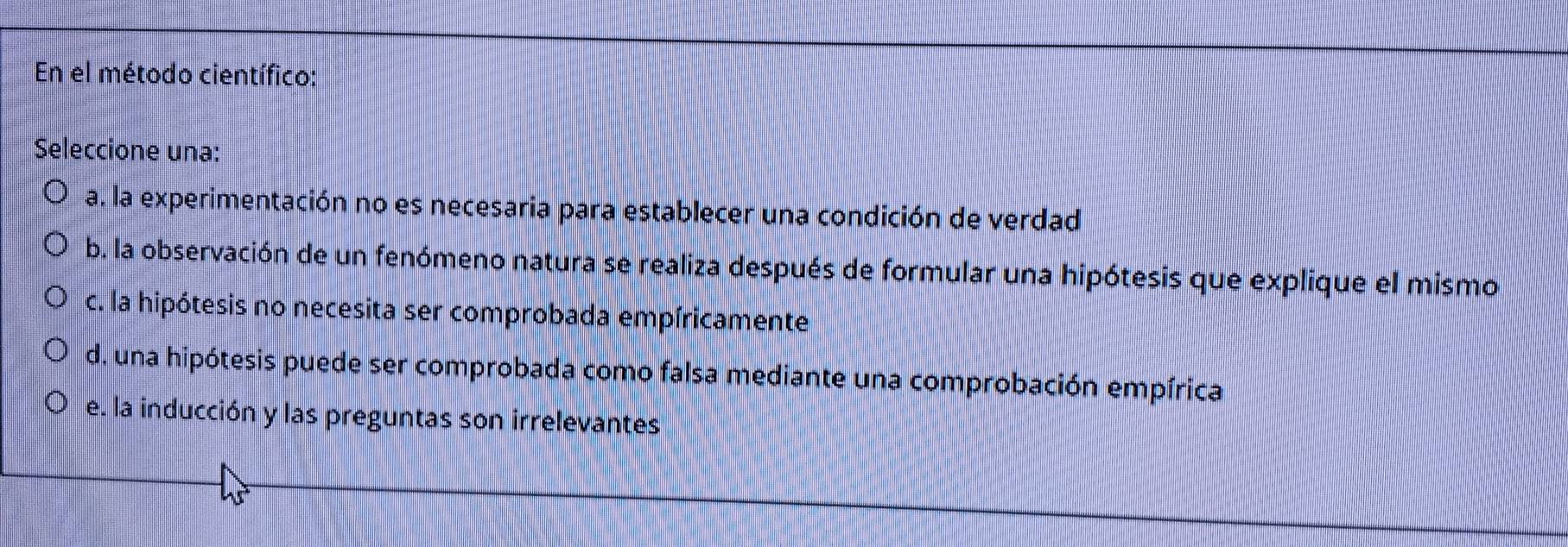 En el método científico:
Seleccione una:
a. la experimentación no es necesaria para establecer una condición de verdad
b. la observación de un fenómeno natura se realiza después de formular una hipótesis que explique el mismo
c. la hipótesis no necesita ser comprobada empíricamente
d. una hipótesis puede ser comprobada como falsa mediante una comprobación empírica
e. la inducción y las preguntas son irrelevantes