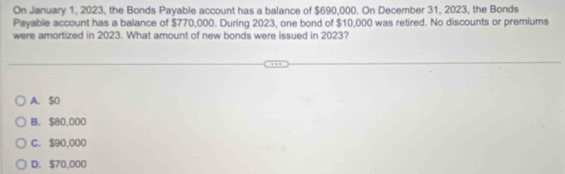 On January 1, 2023, the Bonds Payable account has a balance of $690,000. On December 31, 2023, the Bonds
Payable account has a balance of $770,000. During 2023, one bond of $10,000 was retired. No discounts or premiums
were amortized in 2023. What amount of new bonds were issued in 2023?
A. SO
B. $80,000
C. $90,000
D. $70,000