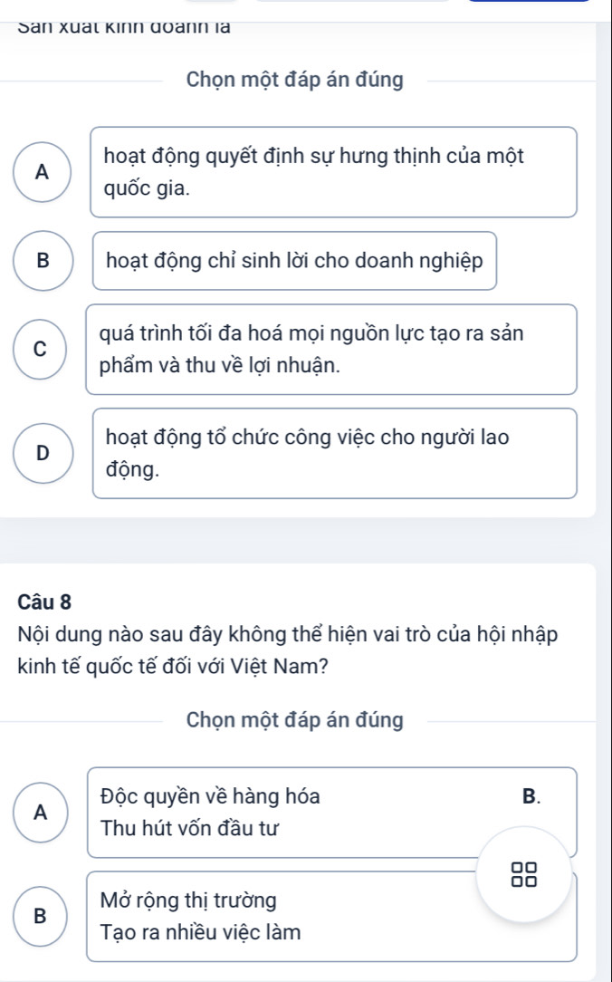 Sân Xuấl Kinn đoann là
Chọn một đáp án đúng
A hoạt động quyết định sự hưng thịnh của một
quốc gia.
B hoạt động chỉ sinh lời cho doanh nghiệp
C quá trình tối đa hoá mọi nguồn lực tạo ra sản
phẩm và thu về lợi nhuận.
hoạt động tổ chức công việc cho người lao
D
động.
Câu 8
Nội dung nào sau đây không thể hiện vai trò của hội nhập
kinh tế quốc tế đối với Việt Nam?
Chọn một đáp án đúng
A Độc quyền về hàng hóa B.
Thu hút vốn đầu tư
□□
□□
B Mở rộng thị trường
Tạo ra nhiều việc làm