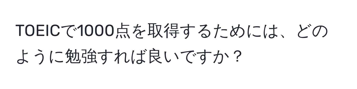 TOEICで1000点を取得するためには、どのように勉強すれば良いですか？