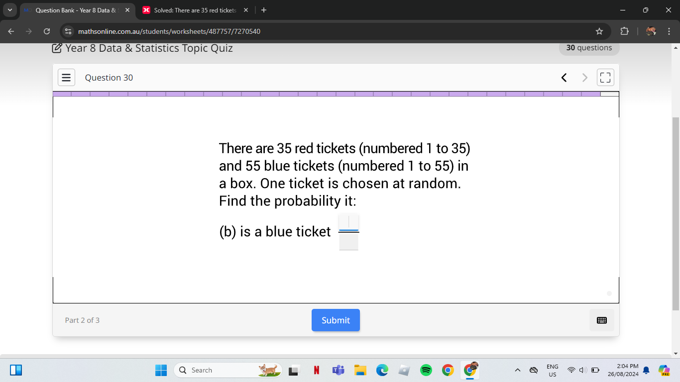 Question Bank - Year 8 Data & Solved: There are 35 red tickets + 
mathsonline.com.au/students/worksheets/487757/7270540 
Year 8 Data & Statistics Topic Quiz 30 questions 
Question 30 
There are 35 red tickets (numbered 1 to 35) 
and 55 blue tickets (numbered 1 to 55) in 
a box. One ticket is chosen at random. 
Find the probability it: 
(b) is a blue ticket  □ /□  
Part 2 of 3 Submit 
2:04 PM 
Search 26/08/2024