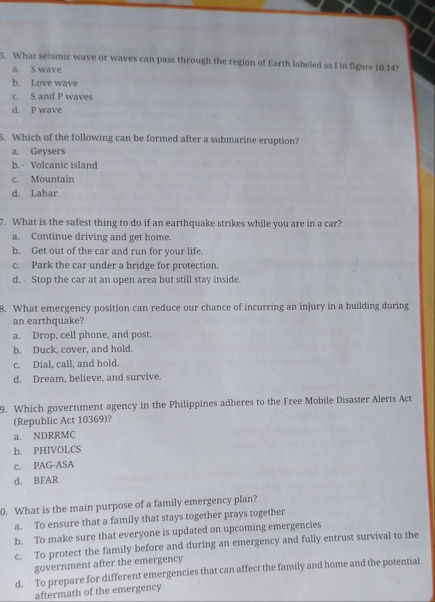 What seismic wave or waves can pass through the region of Earth labeled as I in figure 10.14?
a. S wave
b. Love wave
c. S and P waves
d. P wave
6. Which of the following can be formed after a submarine eruption?
a. Geysers
b. Volcanic island
c. Mountain
d. Lahar
7. What is the safest thing to do if an earthquake strikes while you are in a car?
a. Continue driving and get home.
b. Get out of the car and run for your life.
c. Park the car under a bridge for protection.
d. Stop the car at an open area but still stay inside.
8. What emergency position can reduce our chance of incurring an injury in a building during
an earthquake?
a. Drop, cell phone, and post.
b. Duck, cover, and hold.
c. Dial, call, and hold.
d. Dream, believe, and survive.
9. Which government agency in the Philippines adheres to the Free Mobile Disaster Alerts Act
(Republic Act 10369)?
a. NDRRMC
b. PHIVOLCS
c. PAG-ASA
d. BFAR
0. What is the main purpose of a family emergency plan?
a. To ensure that a family that stays together prays together
b. To make sure that everyone is updated on upcoming emergencies
c. To protect the family before and during an emergency and fully entrust survival to the
government after the emergency
d. To prepare for different emergencies that can affect the family and home and the potential
aftermath of the emergency
