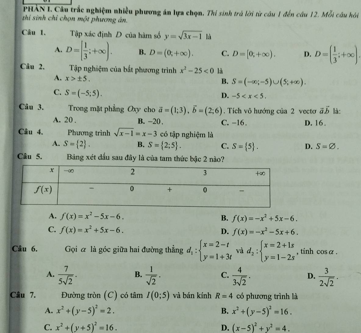 PHẢN I. Câu trắc nghiệm nhiều phương án lựa chọn. Thí sinh trả lời từ câu 1 đến câu 12. Mỗi câu hỏi
thí sinh chỉ chọn một phương ản.
Câu 1. Tập xác định D của hàm số y=sqrt(3x-1) là
A. D=[ 1/3 ;+∈fty ). B. D=(0;+∈fty ). C. D=[0;+∈fty ). D. D=( 1/3 ;+∈fty ).
Câu 2. Tập nghiệm của bất phương trình x^2-25<0</tex> là
A. x>± 5.
B. S=(-∈fty ;-5)∪ (5;+∈fty ).
C. S=(-5;5).
D. -5
Câu 3. Trong mặt phẳng Oxy cho vector a=(1;3),vector b=(2;6).  Tích vô hướng của 2 vectơ vector avector b là:
A. 20 . B. -20. C. -16. D. 16 .
Câu 4. Phương trình sqrt(x-1)=x-3 có tập nghiệm là
A. S= 2 . B. S= 2;5 . C. S= 5 . D. S=varnothing .
Câu 5. Bảng xét dầu sau đây là của tam thức bậc 2 nào?
A. f(x)=x^2-5x-6. B. f(x)=-x^2+5x-6.
C. f(x)=x^2+5x-6. D. f(x)=-x^2-5x+6.
Câu 6. Gọi α là góc giữa hai đường thẳng d_1:beginarrayl x=2-t y=1+3tendarray. và d_2:beginarrayl x=2+1s y=1-2sendarray. , tính cos alpha .
A.  7/5sqrt(2) .  1/sqrt(2) .  4/3sqrt(2) .  3/2sqrt(2) .
B.
C.
D.
Câu 7. Đường tròn (C) có tâm I(0;5) và bán kính R=4 có phương trình là
A. x^2+(y-5)^2=2. B. x^2+(y-5)^2=16.
C. x^2+(y+5)^2=16. D. (x-5)^2+y^2=4.