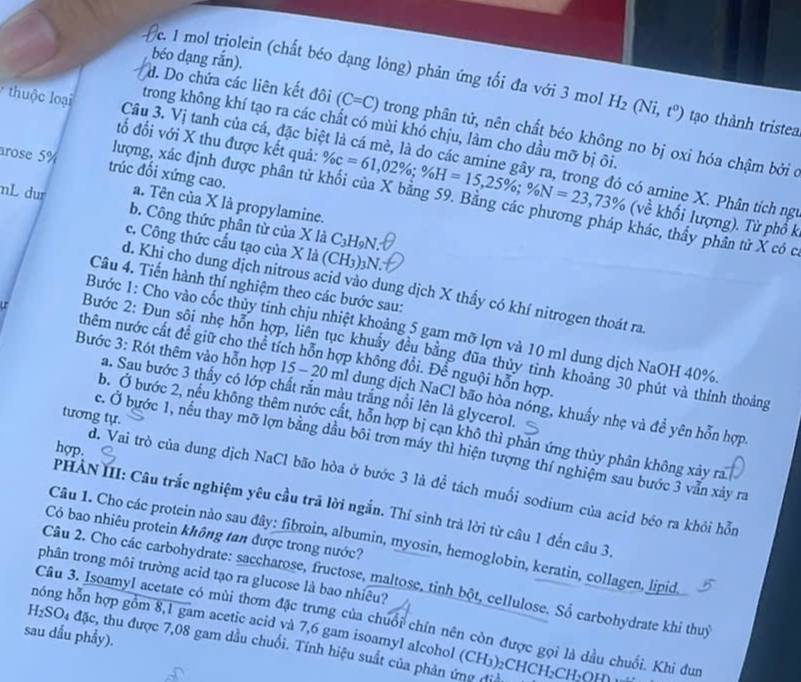 béo dạng rắn).
e. 1 mol triolein (chất béo dạng lỏng) phản ứng tối đa với 3 mol H_2(Ni,t^0) tạo thành tristea
d. Do chứa các liên kết đôi (C=C) trong phân tử, nên chất béo không no bị oxi hóa chậm bởi ở
trong không khí tạo ra các chất có mùi khó chịu, làm cho dầu mỡ bị ôi
tố đối với X thu được kết quả:
thuộc loại Câu 3. Vị tanh của cá, đặc biệt là cá mè, là do các amine gây ra, trong đó có amine X. Phân tích ng
arose 5% trúc đối xứng cao. a. Tên của X là propylamine.
lượng, xác định được phân tử % c=61,02% ;% H=15,25% ;% N=23,73% (vhat e Về khối lượng). Từ phổ k
nL dur b. Công thức phân từ của X là C₃H9N.
ác, thầy phân tử X có c.
c. Công thức cấu tạo của X là (CH3)3N.
Câu 4. Tiến hành thí nghiệm theo các bước sau:
d. Khi cho dung dịch nitrous acid vào dung dịch X thấy có khí nitrogen thoát ra
Bước 1: Cho vào cốc thủy tinh chịu nhiệt khoảng 5 gam mỡ lợn và 10 ml dung dịch NaOH 40%.
Bước 2: Đun sôi nhẹ hỗn hợp, liên tục khuẩy đều bằng đũa thủy tỉnh khoảng 30 phút và thỉnh thoảng
thêm nước cất để giữ cho thể tích hỗn hợp không đổi. Để nguội hỗn hợp
Bước 3: Rót thêm vào hỗn hợp 15 - 20 ml dung dịch NaCl bão hòa nóng, khuẩy nhẹ và đề yên hỗn hợp
a. Sau bước 3 thấy có lớp chất rắn màu trắng nổi lên là glycerol.
tương tự.
b. Ở bước 2, nếu không thêm nước cất, hỗn hợp bị cạn khô thì phản ứng thủy phân không xảy ra
c. Ở bước 1, nếu thay mỡ lợn bằng dầu bôi tron máy thì hiện tượng thí nghiệm sau bước 3 vẫn xảy ra
hợp.
d. Vai trò của dung dịch NaCl bão hòa ở bước 3 là để tách muối sodium của acid béo ra khỏi hỗn
PHẢN III: Câu trắc nghiệm yêu cầu trã lời ngắn. Thí sinh trả lời từ câu 1 đến câu 3,
Có bao nhiêu protein không tan được trong nước?
Câu 1. Cho các protein nào sau đây: fibroin, albumin, myosin, hemoglobin, keratin, collagen, lipid,
phân trong môi trường acid tạo ra glucose là bao nhiêu?
Câu 2. Cho các carbohydrate: saccharose, fructose, maltose, tinh bột, cellulose. Số carbohydrate khi thuỷ
Câu 3. Isoamyl acetate có mùi thơm đặc trưng của chuối chín nên còn được gọi là dầu chuối. Khi đun
hóng hỗn hợp gồm 8,1 gam acetic acid và 7,6 gam isoamyl alcohol (CH₃)₂CHCH₂C
sau dấu phẩy).
H₂SO4 đặc, thu được 7,08 gam dầu chuối. Tính hiệu suất của phản ứng đị H_2C