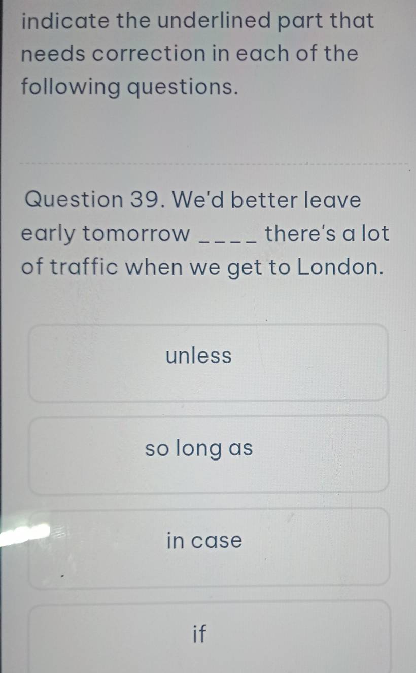 indicate the underlined part that
needs correction in each of the
following questions.
Question 39. We'd better leave
early tomorrow _there's a lot
of traffic when we get to London.
unless
so long as
in case
if