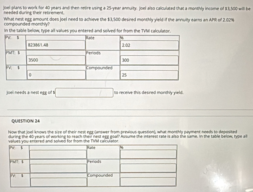 Joel plans to work for 40 years and then retire using a 25-year annuity. Joel also calculated that a monthly income of $3,500 will be 
needed during their retirement. 
What nest egg amount does Joel need to achieve the $3,500 desired monthly yield if the annuity earns an APR of 2.02%
compounded monthly? 
In the table below, type all values you entered and solved for from the TVM calculator. 
Joel needs a nest egg of $ to receive this desired monthly yield. 
QUESTION 24 
Now that Joel knows the size of their nest egg (answer from previous question), what monthly payment needs to deposited 
during the 40 years of working to reach their nest egg goal? Assume the interest rate is also the same. In the table below, type all 
values you entered and solved for from the TVM calculator.