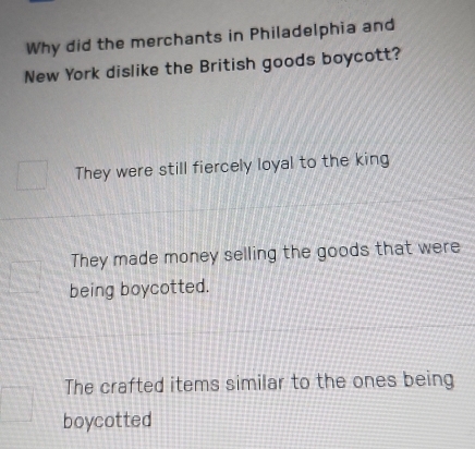 Why did the merchants in Philadelphia and
New York dislike the British goods boycott?
They were still fiercely loyal to the king
They made money selling the goods that were
being boycotted.
The crafted items similar to the ones being
boycotted