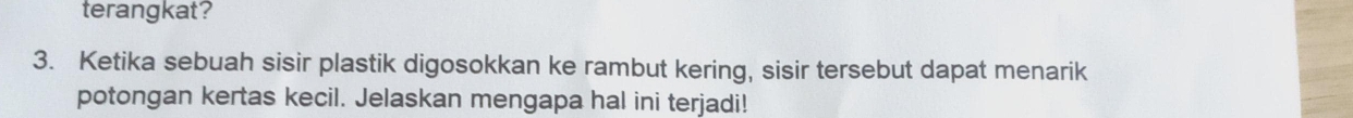 terangkat? 
3. Ketika sebuah sisir plastik digosokkan ke rambut kering, sisir tersebut dapat menarik 
potongan kertas kecil. Jelaskan mengapa hal ini terjadi!