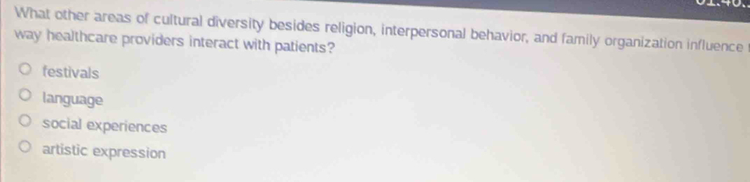 What other areas of cultural diversity besides religion, interpersonal behavior, and family organization influence
way healthcare providers interact with patients?
festivals
language
social experiences
artistic expression