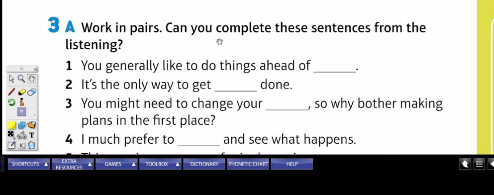 A Work in pairs. Can you complete these sentences from the 
listening? 
1 You generally like to do things ahead of _· 
2 It's the only way to get _done. 
3 You might need to change your _, so why bother making 
plans in the first place? 
4 I much prefer to_ and see what happens. 
EXTRA GAMES TOOLBOX DICTIONARY PHONETIC CHART HELP 
SHORTCUTS RESOURCES