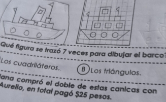 Qué figura se trazó 7 veces para dibujar el barco 
Los cuadriláteros. B Los triángulos. 
lana compró el doble de estas canicas con 
Aurello, en total pagó $25 pesos.