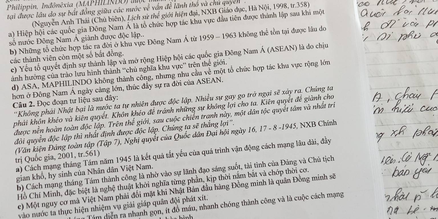 Philippin, Inđônêxia (MAPHILINDU) một
tại được lâu do sự bất đồng giữa các nước về vấn đề lãnh thổ và chủ quyen .
(Nguyễn Anh Thái (Chủ biên), Lịch sử thế giới hiện đại, NXB Giáo dục, Hà Nội, 1998, tr.358)
a) Hiệp hội các quốc gia Đông Nam Á là tổ chức hợp tác khu vực đầu tiên được thành lập sau khi một
số nước Đông Nam Á giành được độc lập..
b) Những tổ chức hợp tác ra đời ở khu vực Đông Nam Á từ 1959 - 1963 không thể tồn tại được lâu do
các thành viên còn một số bất đồng.
c) Yếu tố quyết định sự thành lập và mở rộng Hiệp hội các quốc gia Đông Nam Á (ASEAN) là do chịu
ảnh hưởng của trào lưu hình thành “chủ nghĩa khu vực” trên thể giới.
d) ASA, MAPHILINDO không thành công, nhưng nhu cầu về một tổ chức hợp tác khu vực rộng lớn
hơn ở Đông Nam Á ngày càng lớn, thúc đầy sự ra đời của ASEAN.
*Không phải Nhật bại là nước ta tự nhiên được độc lập. Nhiều sự gay go trở ngại sẽ xảy ra. Chúng ta
Câu 2. Đọc đoạn tư liệu sau đây:
phải khôn khéo và kiên quyết. Khôn khéo để tránh những sự không lợi cho ta. Kiên quyết để giành cho
được nền hoàn toàn độc lập. Trên thế giới, sau cuộc chiến tranh này, một dân tộc quyết tâm và nhất trí
đòi quyền độc lập thì nhất định được độc lập. Chúng ta sẽ thắng lợi''.
(Văn kiện Đảng toàn tập (Tập 7), Nghị quyết của Quốc dân Đại hội ngày 16, 17 - 8 -1945, NXB Chính
a) Cách mạng tháng Tám năm 1945 là kết quả tất yếu của quá trình vận động cách mạng lâu dài, đầy
trị Quốc gia, 2001, tr.561)
gian khổ, hy sinh của Nhân dân Việt Nam.
b) Cách mạng tháng Tám thành công là nhờ vào sự lãnh đạo sáng suốt, tài tình của Đảng và Chủ tịch
Hồ Chí Minh, đặc biệt là nghệ thuật khởi nghĩa từng phần, kịp thời nắm bắt và chớp thời cơ.
c) Một nguy cơ mà Việt Nam phải đối mặt khi Nhật Bản đầu hàng Đồng minh là quân Đồng minh sẽ
Tám diễn ra nhanh gọn, ít đồ máu, nhanh chóng thành công và là cuộc cách mạng
vào nước ta thực hiện nhiệm vụ giải giáp quân đội phát xít.