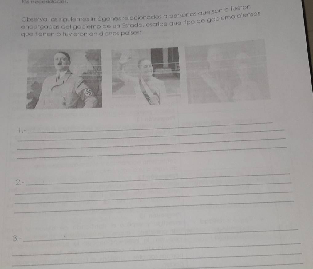 las necesidades. 
Observa las sigulentes Imágenes relacionados a personas que son o fueron 
encargadas del gobierno de un Estado, escribe que tipo de gobierno piensas 
que tienen o tuvieron en dichos países: 
_1.- 
_ 
_ 
_ 
_2.- 
_ 
_ 
_ 
_ 
3.- 
_ 
_ 
_