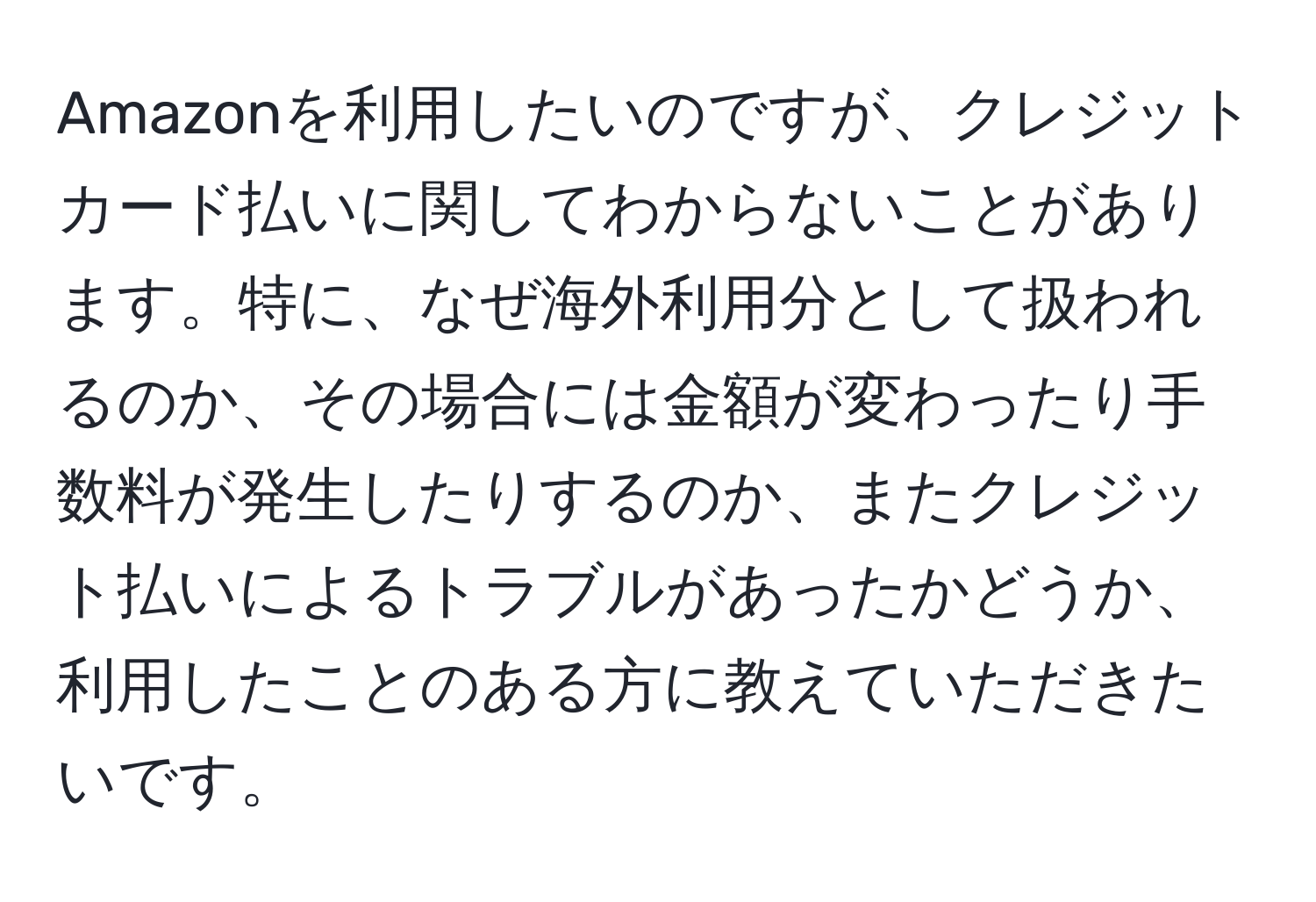 Amazonを利用したいのですが、クレジットカード払いに関してわからないことがあります。特に、なぜ海外利用分として扱われるのか、その場合には金額が変わったり手数料が発生したりするのか、またクレジット払いによるトラブルがあったかどうか、利用したことのある方に教えていただきたいです。