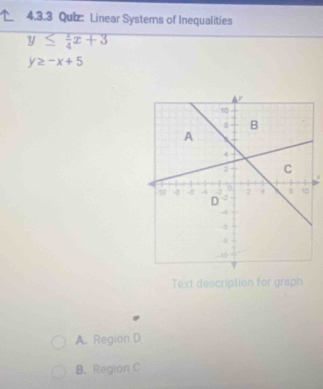 Linear Systerns of Inequalities
y≤  1/4 x+3
y≥ -x+5
Text description for graph
A. Region D
B. Region C