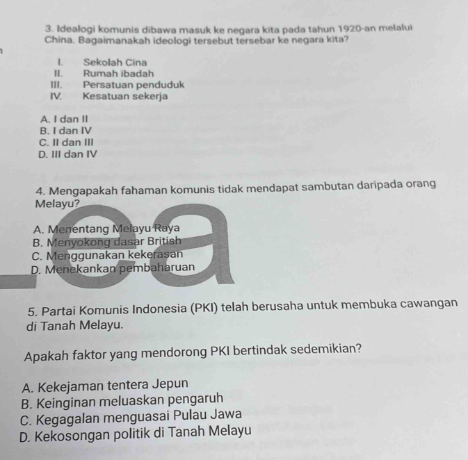 Idealogi komunis dibawa masuk ke negara kita pada tahun 1920-an melalui
China. Bagaimanakah ideologi tersebut tersebar ke negara kita?
l. Sekolah Cina
II. Rumah ibadah
III. Persatuan penduduk
IV. Kesatuan sekerja
A. I dan II
B. I dan IV
C. II dan III
D. III dan IV
4. Mengapakah fahaman komunis tidak mendapat sambutan daripada orang
Melayu?
A. Menentang Melayu Raya
B. Menyokong dasar British
C. Menggunakan kekerasan
D. Menekankan pembaharuan
5. Partai Komunis Indonesia (PKI) telah berusaha untuk membuka cawangan
di Tanah Melayu.
Apakah faktor yang mendorong PKI bertindak sedemikian?
A. Kekejaman tentera Jepun
B. Keinginan meluaskan pengaruh
C. Kegagalan menguasai Pulau Jawa
D. Kekosongan politik di Tanah Melayu