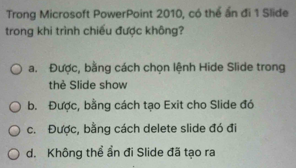 Trong Microsoft PowerPoint 2010, có thể ấn đi 1 Slide
trong khi trình chiếu được không?
a. Được, bằng cách chọn lệnh Hide Slide trong
thẻ Slide show
b. Được, bằng cách tạo Exit cho Slide đó
c. Được, bằng cách delete slide đó đi
d. Không thể ẩn đi Slide đã tạo ra