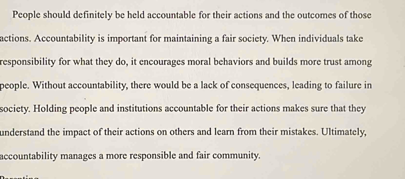 People should definitely be held accountable for their actions and the outcomes of those 
actions. Accountability is important for maintaining a fair society. When individuals take 
responsibility for what they do, it encourages moral behaviors and builds more trust among 
people. Without accountability, there would be a lack of consequences, leading to failure in 
society. Holding people and institutions accountable for their actions makes sure that they 
understand the impact of their actions on others and learn from their mistakes. Ultimately, 
accountability manages a more responsible and fair community.