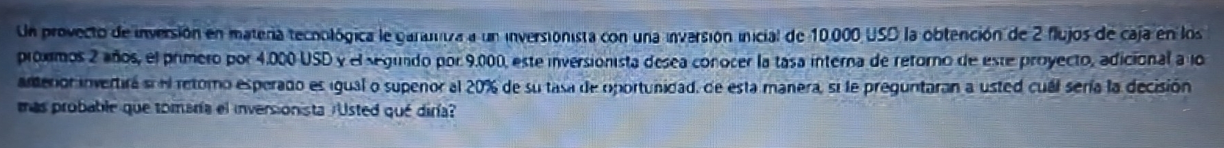 Un provecto de inversión en matera tecoológica le garutiza a un inversionista con una inversión inicial de 10.000 USD la obtención de 2 flujos de caja en los 
próximos 2 años, el primero por 4.000 USD y el segundo por 9.000, este inversionista desea conocer la tasa interna de retorno de este proyecto, adicional a lo 
amerior invertirá si el retomo esperado es igual o supenor al 20% de su tasa de oportunidad, de esta manera, si le preguntaran a usted cuál sería la decisión 
mas probable que tomaría el inversionista r'Usted qué diría?