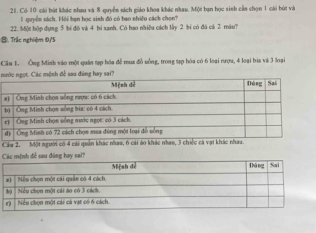 Có 10 cái bút khác nhau và 8 quyền sách giáo khoa khác nhau. Một bạn học sinh cần chọn 1 cái bút và
1 quyển sách. Hỏi bạn học sinh đó có bao nhiêu cách chọn? 
22. Một hộp dựng 5 bi đỏ và 4 bi xanh. Có bao nhiêu cách lấy 2 bí có đủ cả 2 màu? 
⑬. Trắc nghiệm Đ/S 
Câu 1. Ông Minh vào một quán tạp hóa để mua đồ uống, trong tạp hóa có 6 loại rượu, 4 loại bia và 3 loại 
nớc ngọt. Các mệnh đề sau đúng hay sai? 
Câu 2. Một người có 4 cái quầ 
Các mệnh đề sau đúng hay sai?