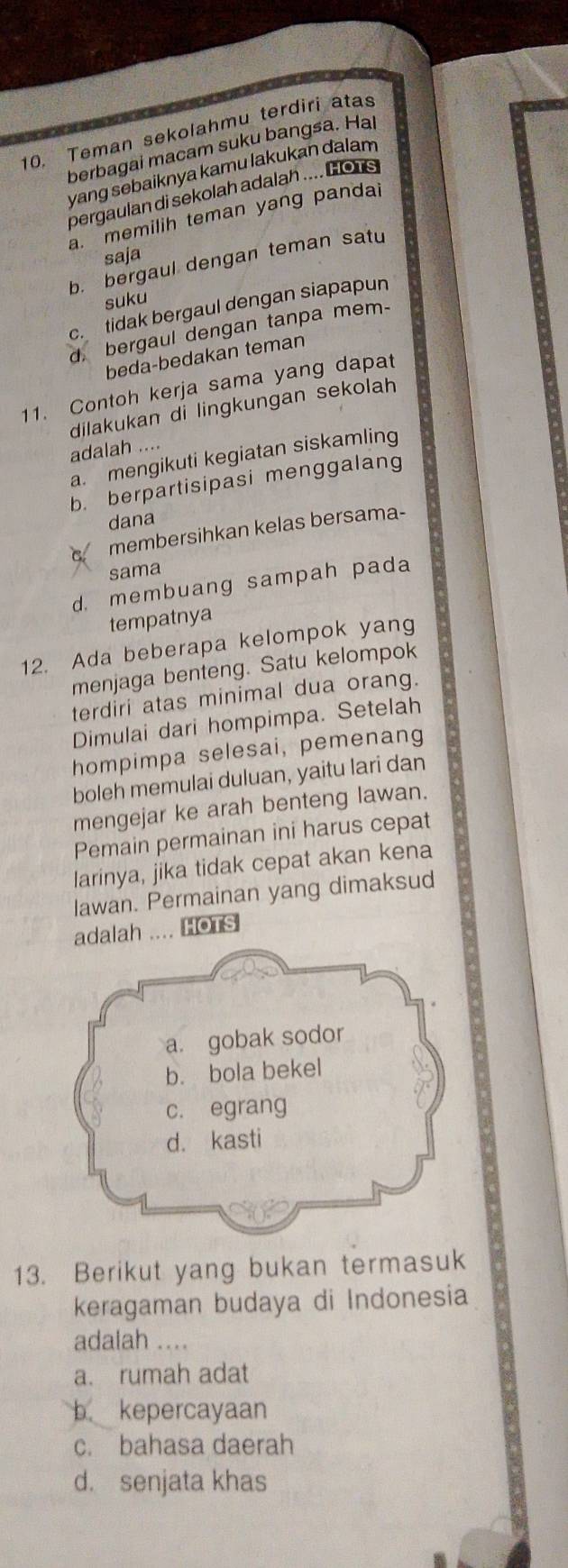 Teman sekolahmu terdiri atas
berbagai macam suku bangsa. Hal
yang sebaiknya kamu lakukan dalam
pergaulan di sekolah adalah .... HoTs
a. memilih teman yang pandai
saja
b. bergaul dengan teman satu
suku
c. tidak bergaul dengan siapapun
d, bergaul dengan tanpa mem-
beda-bedakan teman
11. Contoh kerja sama yang dapat
dilakukan di lingkungan sekolah
adalah ....
a. mengikuti kegiatan siskamling
b. berpartisipasi menggalang
dana
membersihkan kelas bersama-
sama
d. membuang sampah pada
tempatnya
12. Ada beberapa kelompok yang
menjaga benteng. Satu kelompok
terdiri atas minimal dua orang.
Dimulai dari hompimpa. Setelah
hompimpa selesai, pemenang
boleh memulai duluan, yaitu lari dan
mengejar ke arah benteng lawan.
Pemain permainan ini harus cepat
larinya, jika tidak cepat akan kena
lawan. Permainan yang dimaksud
adalah .... HoTs
13. Berikut yang bukan termasuk
keragaman budaya di Indonesia
adalah .._
a. rumah adat
b. kepercayaan
c. bahasa daerah
d. senjata khas