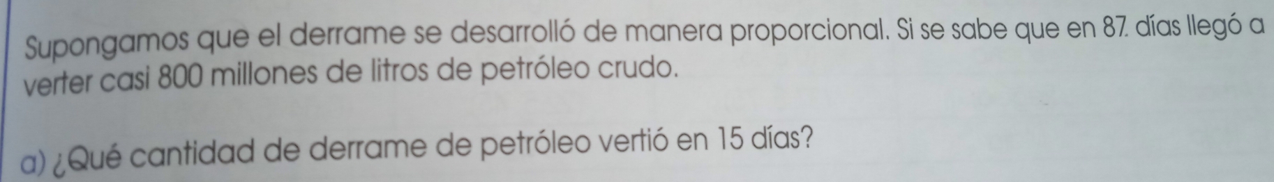 Supongamos que el derrame se desarrolló de manera proporcional. Si se sabe que en 87 días llegó a 
verter casi 800 millones de litros de petróleo crudo. 
a) ¿Qué cantidad de derrame de petróleo vertió en 15 días?