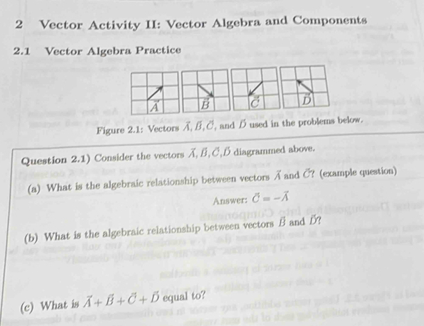 Vector Activity II: Vector Algebra and Components 
2.1 Vector Algebra Practice 
D 
Figure 2.1: Vectors A, B, C, and B used in the problems below. 
Question 2.1) Consider the vectors A, B, ご, B diagrammed above. 
(a) What is the algebraic relationship between vectors A and C ? (example question) 
Answer: vector C=-vector A
(b) What is the algebraic relationship between vectors B and B? 
(c) What is vector A+vector B+vector C+vector D equal to?