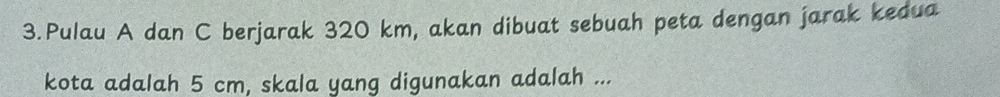 Pulau A dan C berjarak 320 km, akan dibuat sebuah peta dengan jarak kedua 
kota adalah 5 cm, skala yang digunakan adalah ...