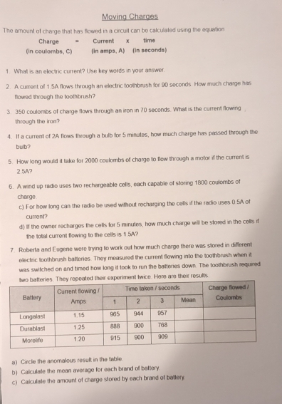 Moving Charges 
The amount of charge that has flowed in a circuit can be calcullated using the equation 
Charge - Current x time 
(in coulombs, C) (in amps, A) (in seconds) 
1. What is an electric current? Use key words in your answer. 
2. A current of 1.5A flows through an electric toothbrush for 90 seconds. How much charge has 
flowed through the toothbrush? 
3. 350 coulombs of charge flows through an iron in 70 seconds. What is the current flowing 
through the iron? 
4. If a current of 2A flows through a bulb for 5 minutes, how much charge has passed through the 
bulb? 
5. How long would it take for 2000 coulombs of charge to flow through a motor if the current is
2.5A? 
6. A wind up radio uses two rechargeable cells, each capable of storing 1800 coulombs of 
charge. 
c) For how long can the radio be used without recharging the cells if the radio uses 0.5A of 
current? 
d) If the owner recharges the cells for 5 minutes, how much charge will be stored in the cells if 
the total current flowing to the cells is 1.5A? 
7. Roberta and Eugene were trying to work out how much charge there was stored in different 
electric toothbrush batteries. They measured the current flowing into the toothbrush when it 
was switched on and timed how long it took to run the batteries down. The toothbrush required 
peated their experiment twice. Here are their results 
a) Circle the anomalous result in the table. 
b) Calculate the mean average for each brand of battery 
c) Calculate the amount of charge stored by each brand of battery