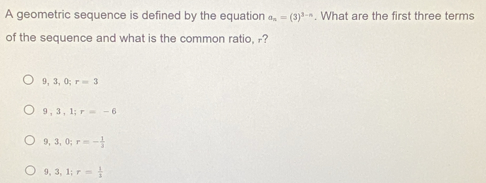 A geometric sequence is defined by the equation a_n=(3)^3-n. What are the first three terms
of the sequence and what is the common ratio, r?
9, 3, 0; r=3
9, 3, 1; r=-6
9, 3, 0; r=- 1/3 
9, 3, 1; r= 1/3 