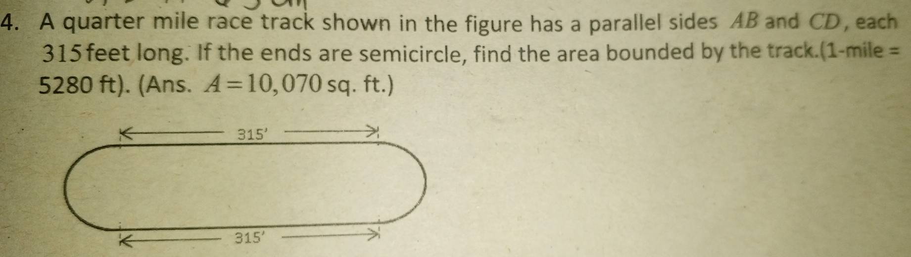 A quarter mile race track shown in the figure has a parallel sides AB and CD, each
315feet long. If the ends are semicircle, find the area bounded by the track.(1-mile =
5280 ft). (Ans. A=10,070sq.ft.)